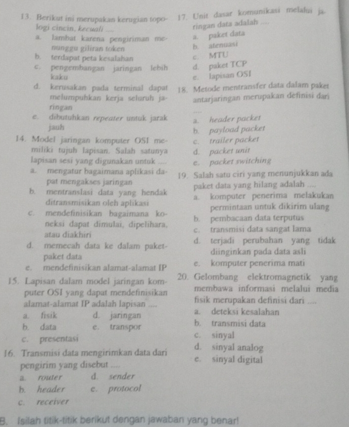 Berikut ini merupakan kerugian topo- 17. Unit dasar komunikasi melalui ja
logi cincin, kecuali ....
ringan data adalah ....
a. lambat karena pengiriman me- a. paket data
nunggu giliran token
b. atenuasi
b. terdapat peta kesalahan
c. MTU
c. pengembangan jaringan lebih d. paket TCP
kaku e. lapisan OSI
d. kerusakan pada terminal dapat 18. Metode mentransfer data dalam paket
melumpuhkan kerja seluruh ja- antarjaringan merupakan definisi dari
ringan
e. dibutuhkan repeater untuk jarak a. header packet
jauh
b. payload packet
14. Model jaringan komputer OSI me- c. trailer packet
miliki tujuh lapisan, Salah satunya d. packet unit
lapisan sesi yang digunakan untuk e. packet switching
a. mengatur bagaimana aplikasi da- 19. Salah satu ciri yang menunjukkan ada
pat mengakses jaringan
paket data yang hilang adalah ....
b. mentranslasi data yang hendak a. komputer penerima melakukan
ditransmisikan olch aplikasi
permintaan untuk dikirim ulang
c. mendefinisikan bagaimana ko- b. pembacaan data terputus
neksi dapat dimulai, dipelihara,
atau diakhiri c. transmisi data sangat lama
d. memecah data ke dalam paket- d. terjadi perubahan yang tidak
paket data diinginkan pada data asli
e. mendefinisikan alamat-alamat IP e. komputer penerima mati
15. Lapisan dalam model jaringan kom- 20. Gelombang elektromagnetik yang
puter OSI yang dapat mendefinisikan membawa informasi melalui media
alamat-alamat IP adalah lapisan .... fisik merupakan definisi dari ....
a. fisik d. jaringan
a. deteksi kesalahan
b. data e. transpor
b. transmisi data
c. presentasi c. sinyal
d. sinyal analog
16. Transmisi data mengirimkan data dari e. sinyal digital
pengirim yang disebut ....
a router d. sender
b. header e. protocol
c. receiver
B. Isilah titik-titik berikut dengan jawaban yang benar!