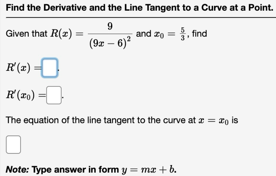 Find the Derivative and the Line Tangent to a Curve at a Point. 
Given that R(x)=frac 9(9x-6)^2 and x_0= 5/3  , find
R'(x)=□.
R'(x_0)=□. 
The equation of the line tangent to the curve at x=x_0 is 
□  
Note: Type answer in form y=mx+b.