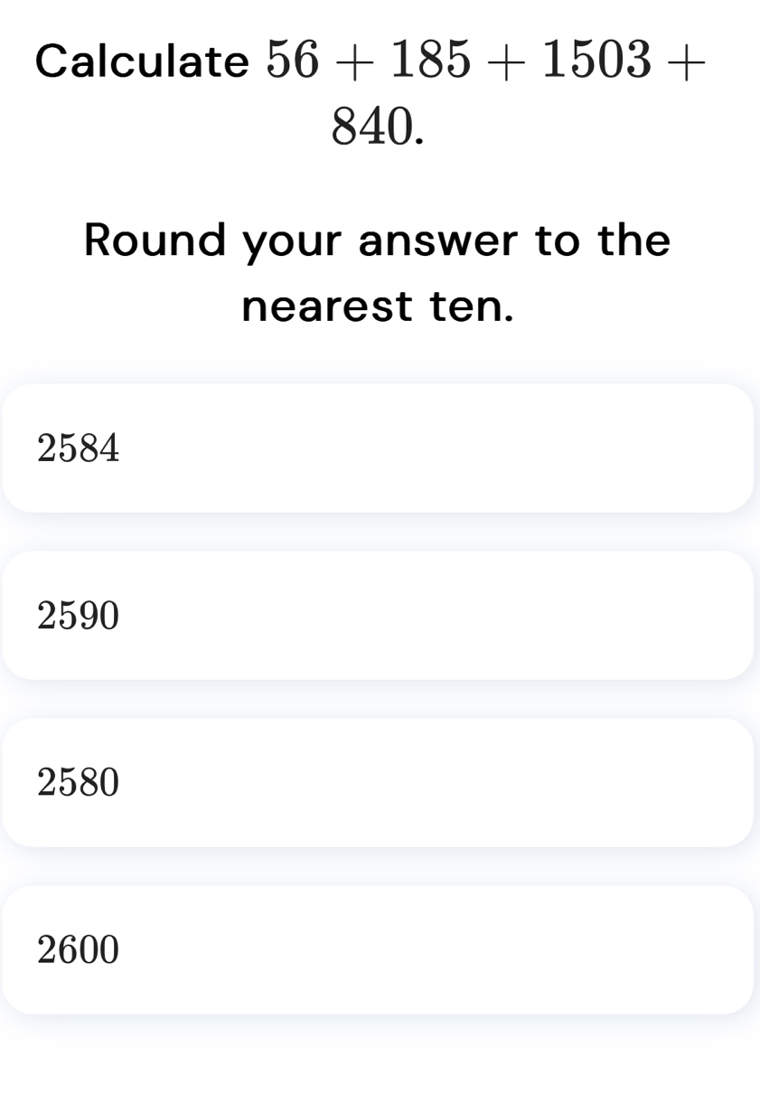 Calculate 56+185+1503+
840.
Round your answer to the
nearest ten.
2584
2590
2580
2600