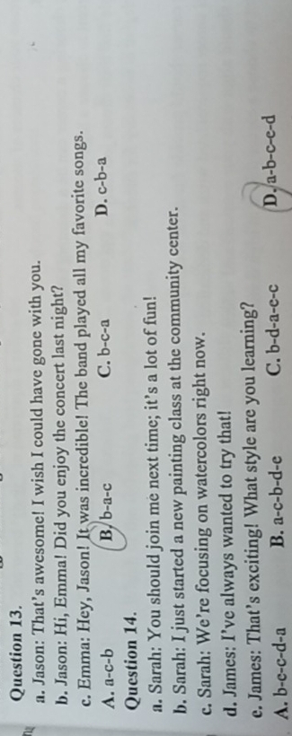 Jason: That’s awesome! I wish I could have gone with you.
b. Jason: Hi, Emma! Did you enjoy the concert last night?
c. Emma: Hey, Jason! It was incredible! The band played all my favorite songs.
D.
A. a-c-b B. b-a-c C. b-c-a c-b-a
Question 14.
a. Sarah: You should join me next time; it’s a lot of fun!
b. Sarah: I just started a new painting class at the community center.
c. Sarah: We’re focusing on watercolors right now.
d. James: I’ve always wanted to try that!
e. James: That’s exciting! What style are you learning?
A. b-c-c-d-a B. a-c-b-d-e C. b-d-a-e-c D. a-b-c-e-d