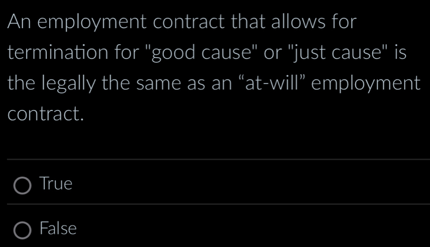 An employment contract that allows for
termination for "good cause" or "just cause" is
the legally the same as an “at-will” employment
contract.
True
False