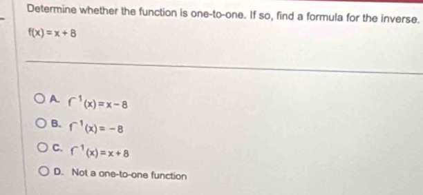 Determine whether the function is one-to-one. If so, find a formula for the inverse.
f(x)=x+8
A. f^(-1)(x)=x-8
B. f^(-1)(x)=-8
C. f^(-1)(x)=x+8
D. Not a one-to-one function