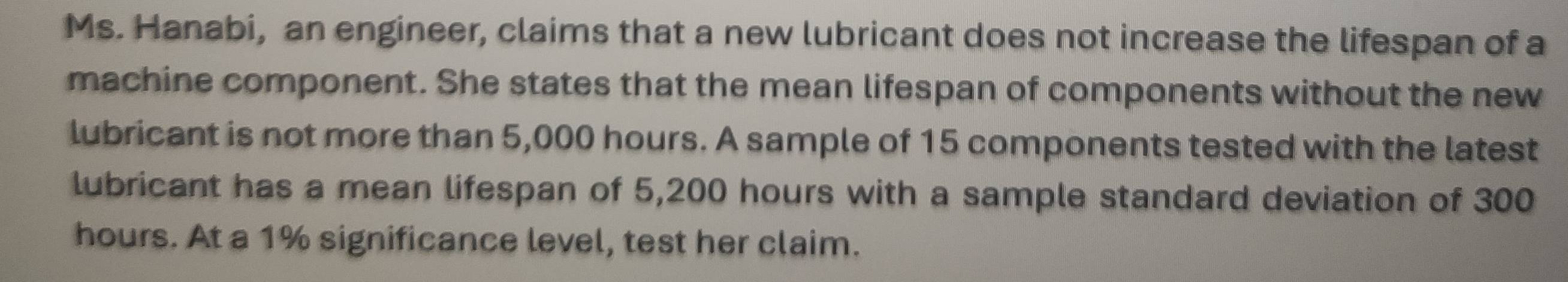 Ms. Hanabi, an engineer, claims that a new lubricant does not increase the lifespan of a 
machine component. She states that the mean lifespan of components without the new 
lubricant is not more than 5,000 hours. A sample of 15 components tested with the latest 
lubricant has a mean lifespan of 5,200 hours with a sample standard deviation of 300
hours. At a 1% significance level, test her claim.