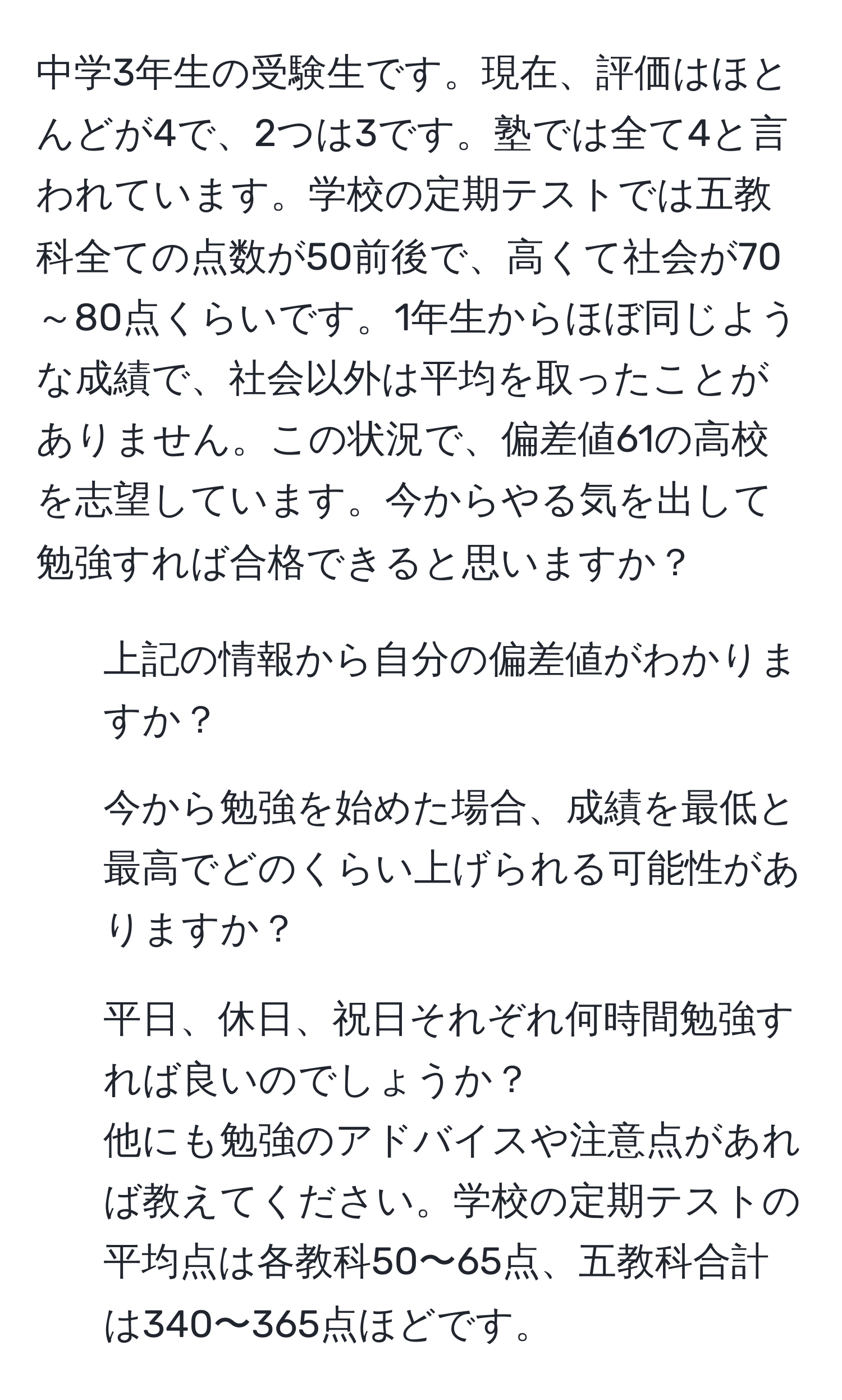 中学3年生の受験生です。現在、評価はほとんどが4で、2つは3です。塾では全て4と言われています。学校の定期テストでは五教科全ての点数が50前後で、高くて社会が70～80点くらいです。1年生からほぼ同じような成績で、社会以外は平均を取ったことがありません。この状況で、偏差値61の高校を志望しています。今からやる気を出して勉強すれば合格できると思いますか？  
1. 上記の情報から自分の偏差値がわかりますか？  
2. 今から勉強を始めた場合、成績を最低と最高でどのくらい上げられる可能性がありますか？  
3. 平日、休日、祝日それぞれ何時間勉強すれば良いのでしょうか？  
他にも勉強のアドバイスや注意点があれば教えてください。学校の定期テストの平均点は各教科50〜65点、五教科合計は340〜365点ほどです。