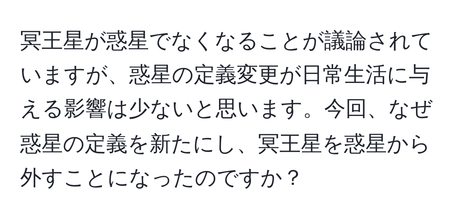 冥王星が惑星でなくなることが議論されていますが、惑星の定義変更が日常生活に与える影響は少ないと思います。今回、なぜ惑星の定義を新たにし、冥王星を惑星から外すことになったのですか？