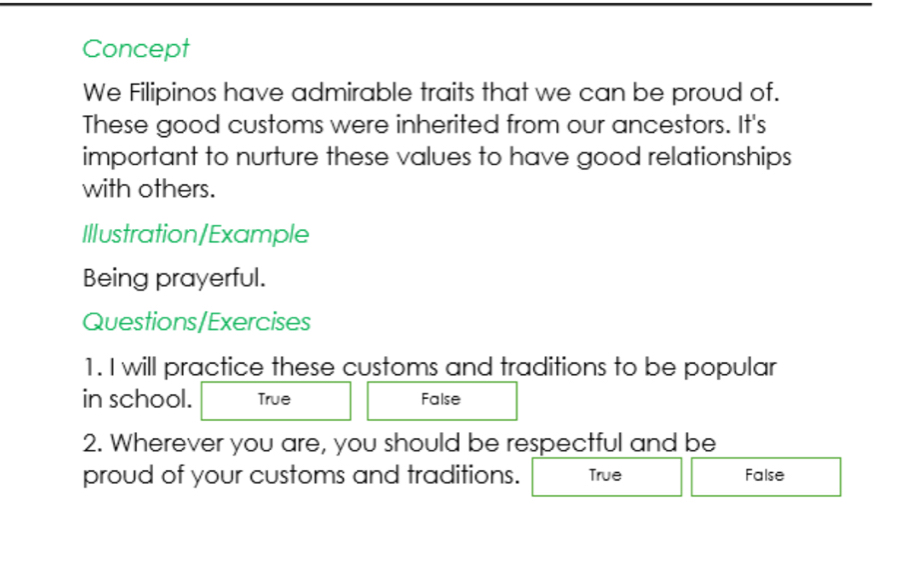 Concept
We Filipinos have admirable traits that we can be proud of.
These good customs were inherited from our ancestors. It's
important to nurture these values to have good relationships
with others.
Illustration/Example
Being prayerful.
Questions/Exercises
1. I will practice these customs and traditions to be popular
in school. True False
2. Wherever you are, you should be respectful and be
proud of your customs and traditions. True False