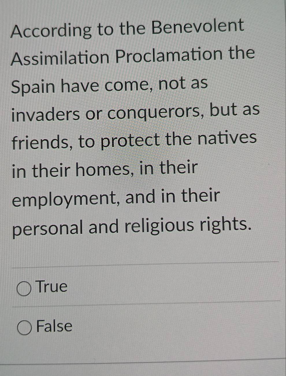 According to the Benevolent
Assimilation Proclamation the
Spain have come, not as
invaders or conquerors, but as
friends, to protect the natives
in their homes, in their
employment, and in their
personal and religious rights.
True
False