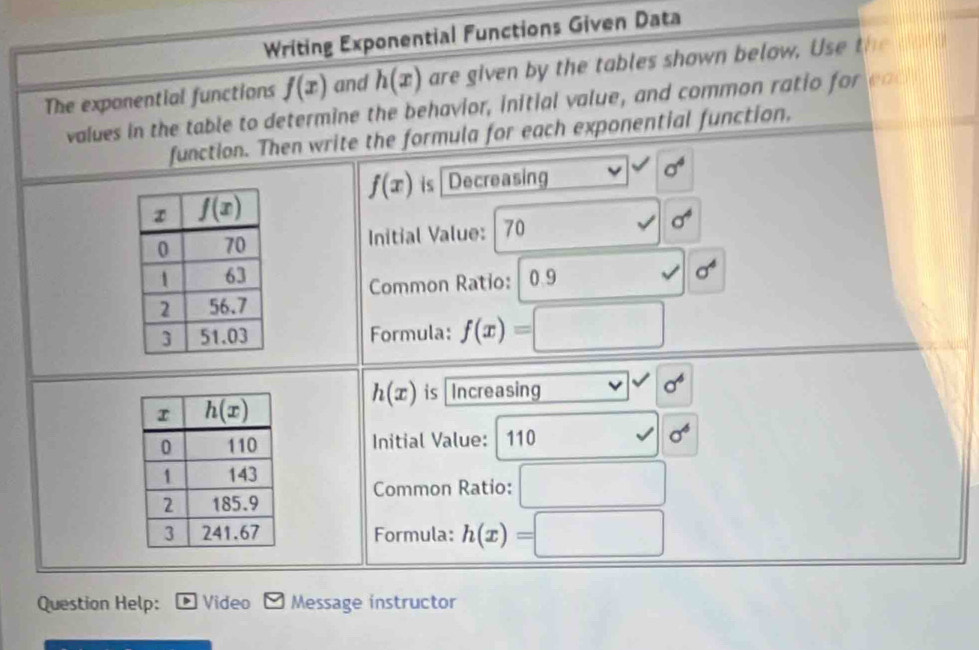 Writing Exponential Functions Given Data
The exponential functions f(x) and h(x) are given by the tables shown below. Use the dold
values in the table to determine the behavior, initial value, and common ratio for eac
function. Then write the formula for each exponential function.
f(x) is Decreasing 10° sigma^4
Initial Value: 70 sigma^4
0.9 surd 6^4
Common Ratio:
Formula: f(x)=□
h(x) is Increasing □^(vee)sigma^6
Initial Value: 110 surd 6^6
Common Ratio: □
Formula: h(x)=□
Question Help: Video Message instructor