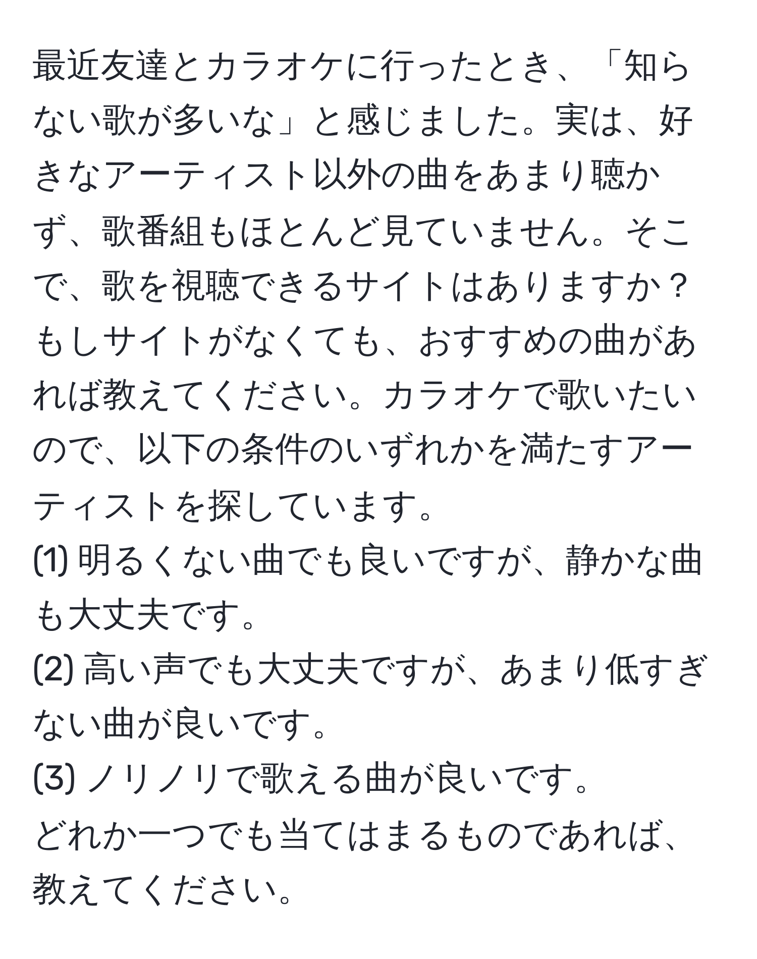 最近友達とカラオケに行ったとき、「知らない歌が多いな」と感じました。実は、好きなアーティスト以外の曲をあまり聴かず、歌番組もほとんど見ていません。そこで、歌を視聴できるサイトはありますか？もしサイトがなくても、おすすめの曲があれば教えてください。カラオケで歌いたいので、以下の条件のいずれかを満たすアーティストを探しています。  
(1) 明るくない曲でも良いですが、静かな曲も大丈夫です。  
(2) 高い声でも大丈夫ですが、あまり低すぎない曲が良いです。  
(3) ノリノリで歌える曲が良いです。  
どれか一つでも当てはまるものであれば、教えてください。