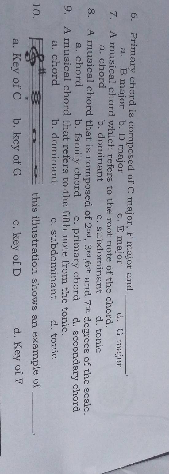 Primary chord is composed of C major, F major and _.
a. B major b. D major c. E major d. G major
7. A musical chord which refers to the root note of the chord.
a. chord b. dominant c. subdominant d. tonic
8. A musical chord that is composed of 2^(nd), 3^(rd), 6^(th) and 7^(th) degrees of the scale.
a. chord b. family chord c. primary chord d. secondary chord
9. A musical chord that refers to the fifth note from the tonic.
a. chord b. dominant c. subdominant d. tonic
10. this illustration shows an example of_
、.
1
a. Key of C b. key of G c. key of D d. Key of F