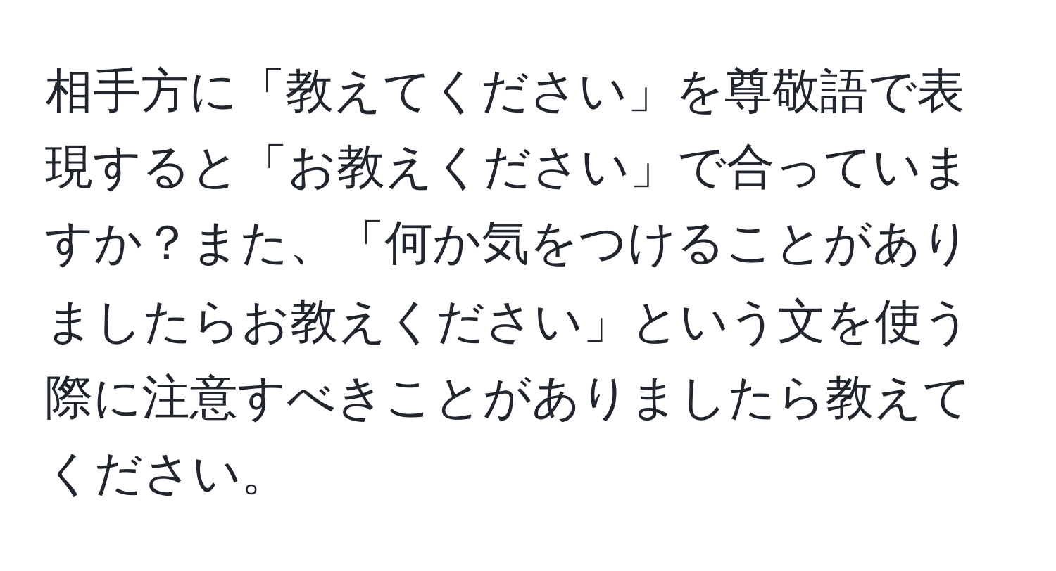 相手方に「教えてください」を尊敬語で表現すると「お教えください」で合っていますか？また、「何か気をつけることがありましたらお教えください」という文を使う際に注意すべきことがありましたら教えてください。