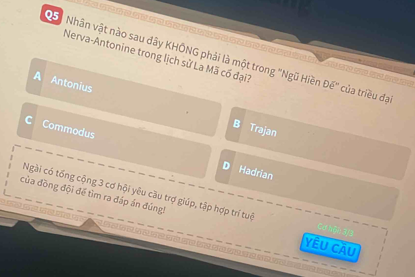 ？
Nerva-Antonine trong lịch sử La Mã cổ đại?
Nhân vật nào sau đây KHÔNG phải là một trong "Ngũ Hiền Đế" của triều đạ
A Antonius
Trajan
C Commodus Hadrian
D
của đồng đội để tìm ra đáp án đúng!
Ngài có tổng cộng 3 cơ hội yêu cầu trợ giúp, tập hợp trí tuệ Cơ hội: 3/3
Yêu Cầu