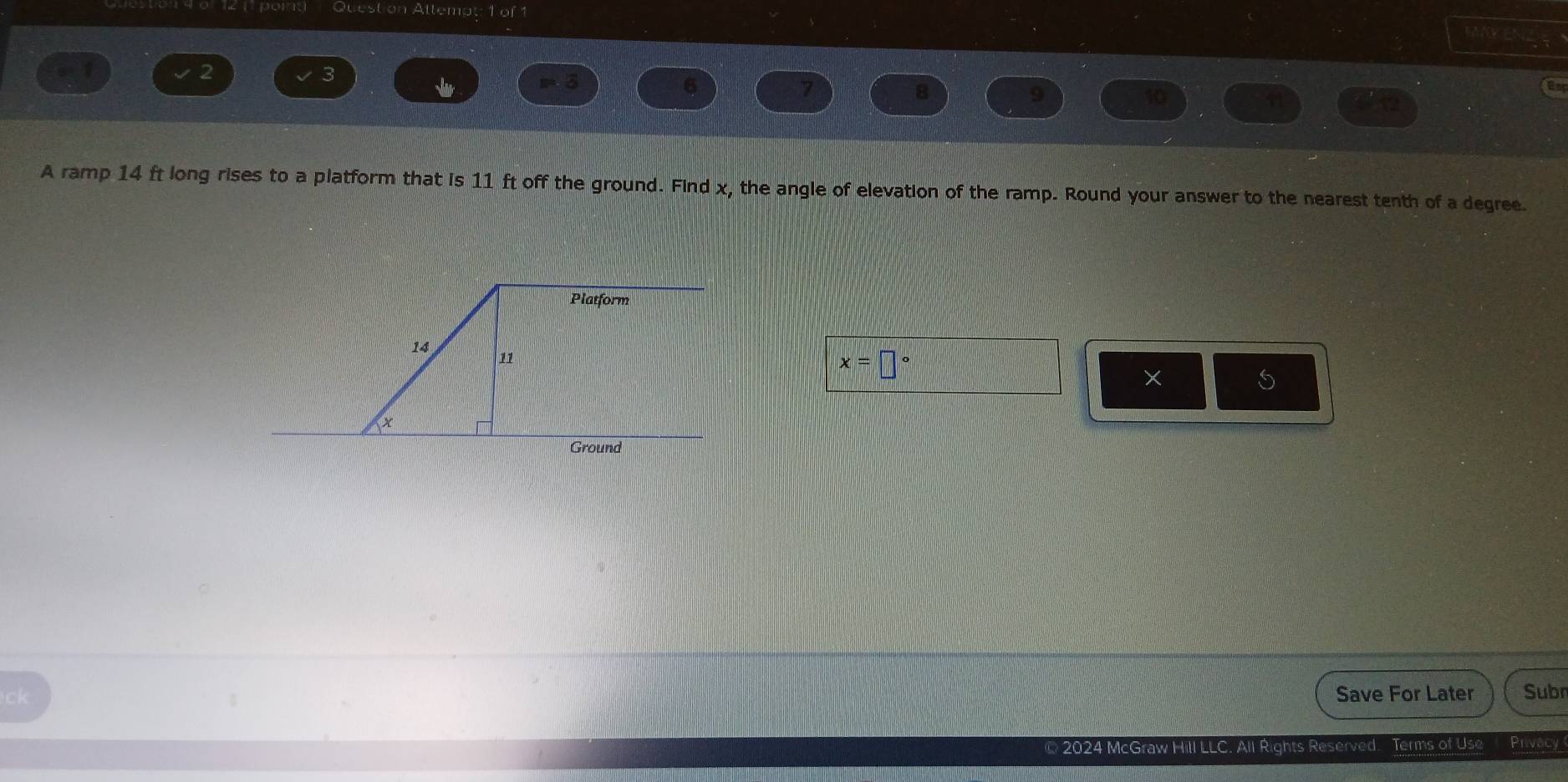 Question Attempt: 1 of 1 
9 
2
m ō 6 7 
8
9
10
a 
A ramp 14 ft long rises to a platform that is 11 ft off the ground. Find x, the angle of elevation of the ramp. Round your answer to the nearest tenth of a degree.
x=□°
× 
S 
ck Save For Later Subr 
© 2024 McGraw Hill LLC. All Rights Reserved. Terms of Use Privacy