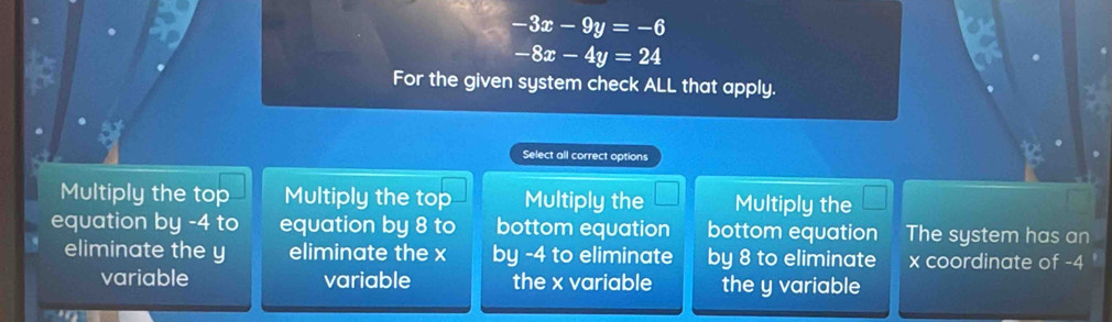 -3x-9y=-6
-8x-4y=24
For the given system check ALL that apply.
Select all correct options
Multiply the top Multiply the top Multiply the Multiply the
equation by -4 to equation by 8 to bottom equation bottom equation The system has an
eliminate the y eliminate the x by -4 to eliminate by 8 to eliminate x coordinate of -4 '
variable variable the x variable the y variable