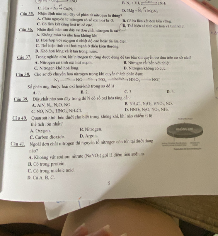 (v)+0)_ =2NO
B. N_2+3H_2xrightarrow C^.rho .xI2NH_3
C. 3Ca+N_2xrightarrow t^0Ca_3N_2
D. 3Mg+N_2xrightarrow t^oMg_3N_2
Câu 35. Nhận định nào sau đây về phân tử nitrogen là đúng?
A. Chứa nguyên tử nitrogen có số oxi hoá là -3. B. Có ba liên kết đơn bền vững.
C. Có liên kết cộng hoá trị có cực. D, Thể hiện cả tính oxi hoá và tính khử.
Câu 36. Nhận định nào sau đây về đơn chất nitrogen là sai? hèn
A. Không màu và nhẹ hơn không khí
B. Hoá hợp với oxygen ở nhiệt độ cao hoặc tia lửa điện.
C. Thể hiện tính oxi hoá mạnh ở điều kiện thường.
D. Khó hoá lông và ít tan trong nước.
Câu 37. Trong nghiên cứu, khí nitrogen thường được dùng đề tạo bầu khí quyền trơ dựa trên cơ sở nào?
A. Nitrogen có tính oxi hoá mạnh. B. Nitrogen rắt bền với nhiệt.
C. Nitrogen khó hoá lỏng. D. Nitrogen không có cực
Câu 38. Cho sơ đồ chuyển hoá nitrogen trong khí quyển thành phân đạm:
N_2xrightarrow +O_2NOxrightarrow +O_2 NO_2 _ +O_2+H_2O HNO_3 NO5
ố phản ứng thuộc loại oxi hoá-khử trong sơ đồ là
A. 1. B. 2. C. 3. D. 4.
Câu 39. Dãy chất nào sau đây trong đó N có số oxi hóa tăng dần:
A. AIN,N_2,N_2O,NO. B. NH_4Cl,N_2O_5,HNO_3,NO.
C. NO,NO_2,HNO_3,NH_4Cl.
D. HNO_3,N_2O,NO_2,NH_3.
Câu 40. Quan sát hình bên dưới cho biết trong không khí, khí nào chiếm tỉ lệ        
thể tích lớn nhất?
A. Oxygen. B. Nitrogen. KHÔNG KHI
C. Carbon dioxide. D. Argon.
Câu 41. Ngoài đơn chất nitrogen thì nguyên tố nitrogen còn tồn tại dưới dạng
o sc 
nào? Thành phâo to tah nủa không li
A. Khoáng vật sodium nitrate ( (NaNO_3) gọi là diêm tiêu sodium.
B. Có trong protein.
C. Có trong nucleic acid.
D. Cả A, B, C.
5