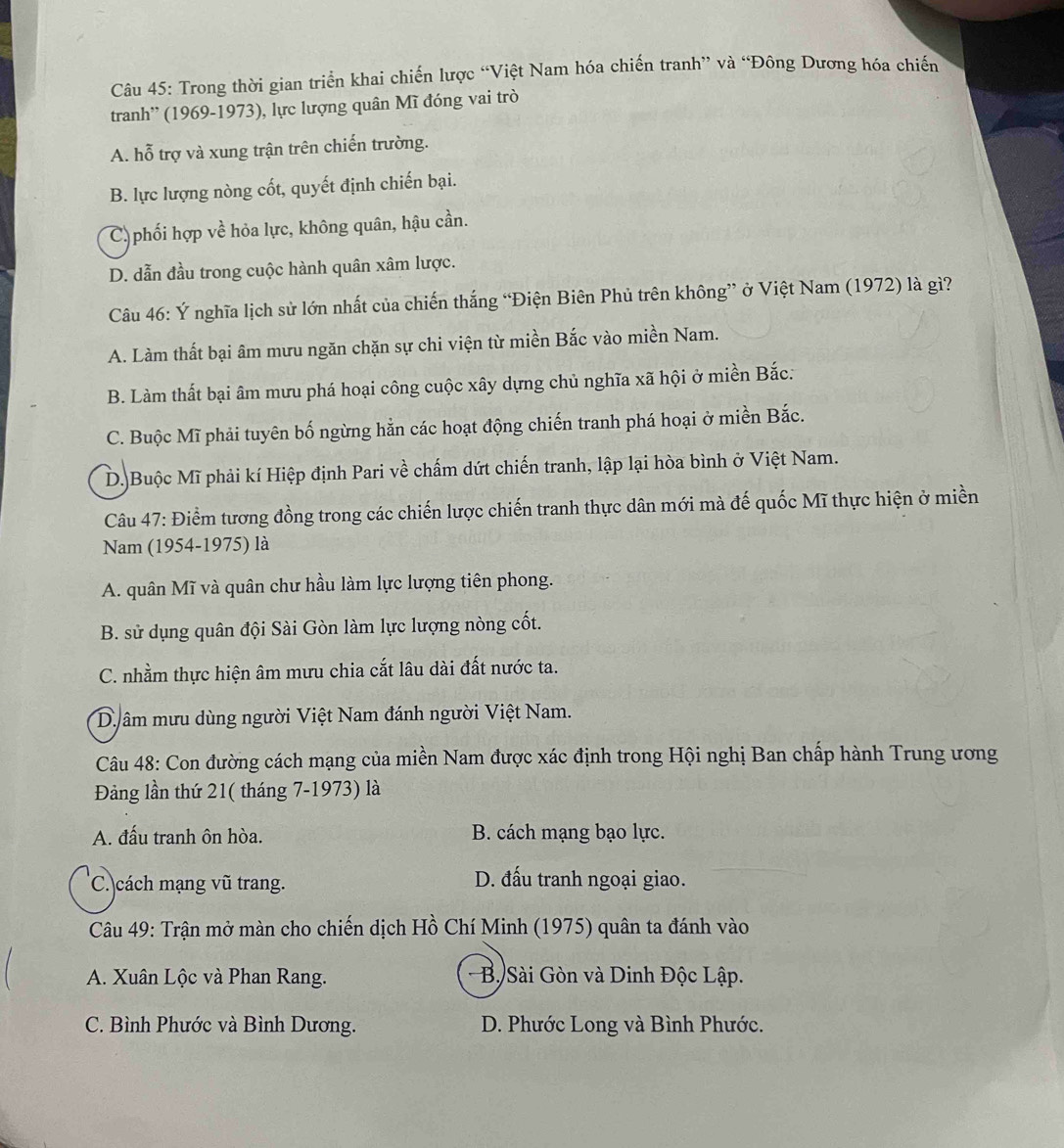 Trong thời gian triển khai chiến lược “Việt Nam hóa chiến tranh” và “Đông Dương hóa chiến
tranh'' (1969-1973), lực lượng quân Mĩ đóng vai trò
A. hỗ trợ và xung trận trên chiến trường.
B. lực lượng nòng cốt, quyết định chiến bại.
C) phối hợp về hỏa lực, không quân, hậu cần.
D. dẫn đầu trong cuộc hành quân xâm lược.
Câu 46: Ý nghĩa lịch sử lớn nhất của chiến thắng “Điện Biên Phủ trên không” ở Việt Nam (1972) là gì?
A. Làm thất bại âm mưu ngăn chặn sự chi viện từ miền Bắc vào miền Nam.
B. Làm thất bại âm mưu phá hoại công cuộc xây dựng chủ nghĩa xã hội ở miền Bắc:
C. Buộc Mĩ phải tuyên bố ngừng hằn các hoạt động chiến tranh phá hoại ở miền Bắc.
D.)Buộc Mĩ phải kí Hiệp định Pari về chấm dứt chiến tranh, lập lại hòa bình ở Việt Nam.
Câu 47: Điểm tương đồng trong các chiến lược chiến tranh thực dân mới mà đế quốc Mĩ thực hiện ở miền
Nam (1954-1975) là
A. quân Mĩ và quân chư hầu làm lực lượng tiên phong.
B. sử dụng quân đội Sài Gòn làm lực lượng nòng cốt.
C. nhằm thực hiện âm mưu chia cắt lâu dài đất nước ta.
D âm mưu dùng người Việt Nam đánh người Việt Nam.
Câu 48: Con đường cách mạng của miền Nam được xác định trong Hội nghị Ban chấp hành Trung ương
Đảng lần thứ 21( tháng 7-1973) là
A. đấu tranh ôn hòa. B. cách mạng bạo lực.
C. cách mạng vũ trang. D. đấu tranh ngoại giao.
Câu 49: Trận mở màn cho chiến dịch Hồ Chí Minh (1975) quân ta đánh vào
A. Xuân Lộc và Phan Rang.  B. Sài Gòn và Dinh Độc Lập.
C. Bình Phước và Bình Dương. D. Phước Long và Bình Phước.