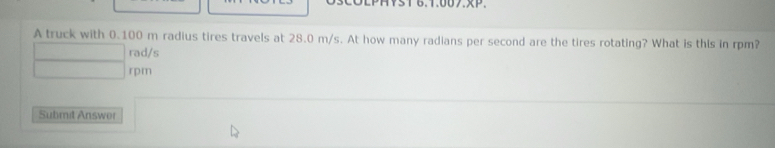 A truck with 0.100 m radius tires travels at 28.0 m/s. At how many radians per second are the tires rotating? What is this in rpm?
rad/s
rpm
Submit Answer