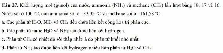 Khối lượng mol (g/mol) của nước, ammonia ( V H₃) và methane (CH₄) lần lượt bằng 18, 17 và 16.
Nước sôi ở 100°C , còn ammonia sôi ở -33,35°C và methane sôi ở -161,58°C.
a. Các phân tử H_2O, NH_3 và CH_4 đều chứa liên kết cộng hóa trị phân cực.
b. Các phân tử nước H_2O và NH_3 tạo được liên kết hydrogen.
c. Phân tử CH_4 có nhiệt độ sôi thấp nhất là do phân tử khối nhỏ nhất.
d. Phân tử NH_3 tạo được liên kết hydrogen nhiều hơn phân tử H_2O và CH_4.