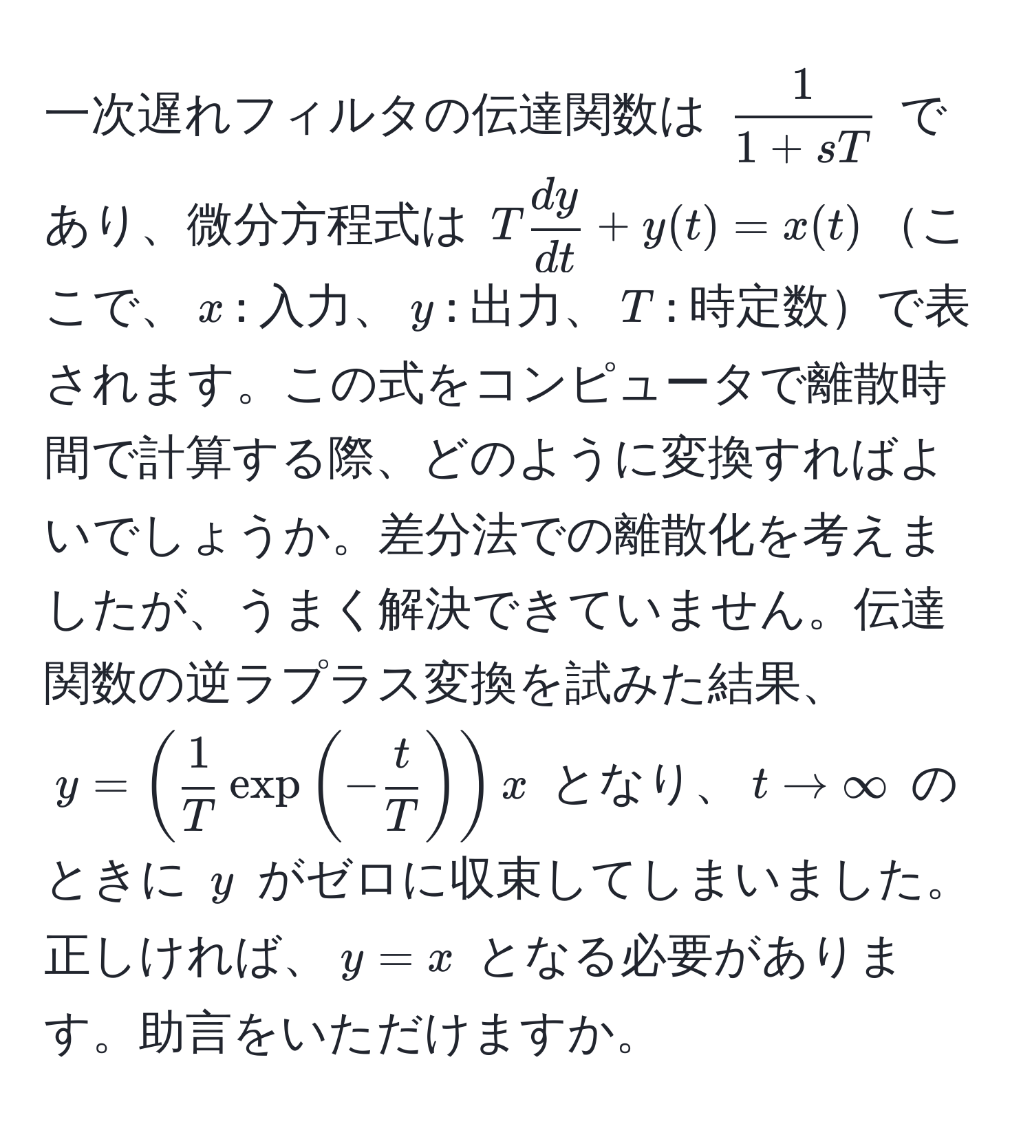 一次遅れフィルタの伝達関数は $ 1/1+sT $ であり、微分方程式は $T dy/dt +y(t)=x(t)$ここで、$x$: 入力、$y$: 出力、$T$: 時定数で表されます。この式をコンピュータで離散時間で計算する際、どのように変換すればよいでしょうか。差分法での離散化を考えましたが、うまく解決できていません。伝達関数の逆ラプラス変換を試みた結果、$y=( 1/T exp(- t/T ))x$ となり、$t to ∈fty$ のときに $y$ がゼロに収束してしまいました。正しければ、$y=x$ となる必要があります。助言をいただけますか。