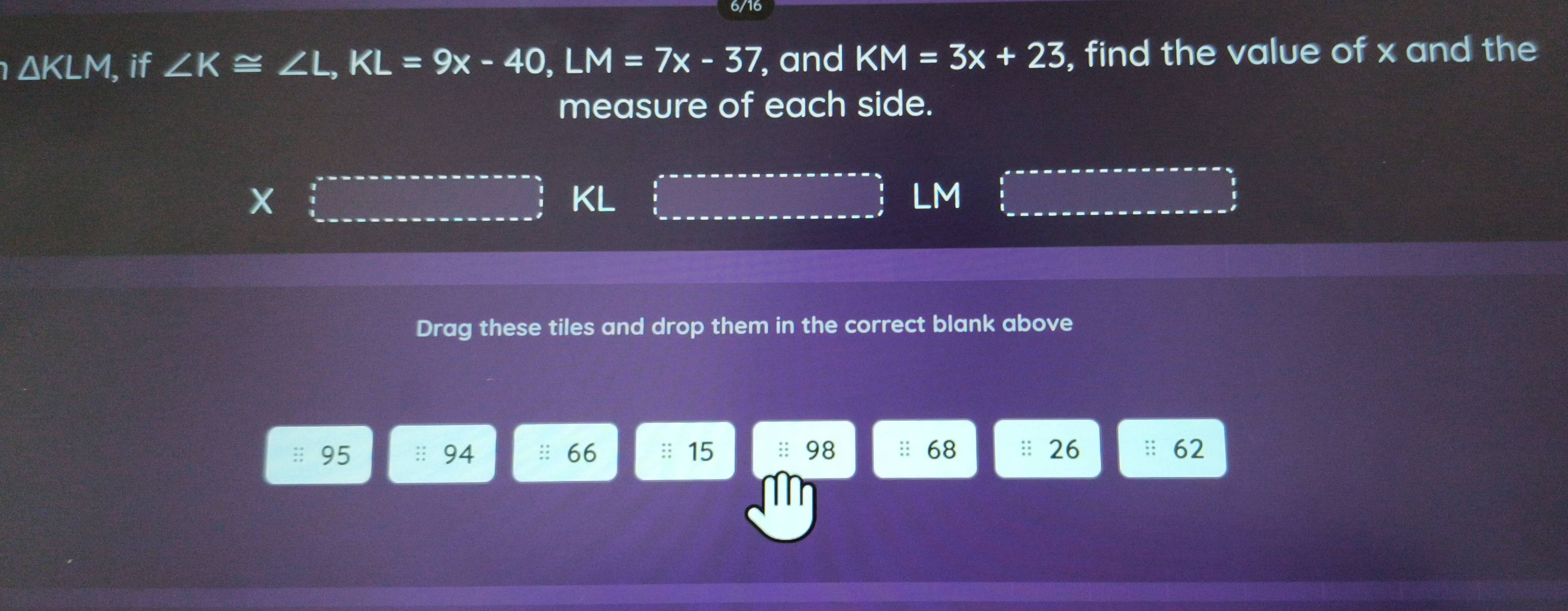 △ KLM I, if ∠ K≌ ∠ L, KL=9x-40, LM=7x-37 , and KM=3x+23 , find the value of x and the 
measure of each side.
KL
LM
Drag these tiles and drop them in the correct blank above
95 :: 68 :: 26 : 62
94
66 :: 15;: 98