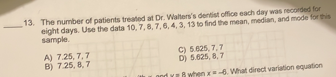 The number of patients treated at Dr. Walters's dentist office each day was recorded for
_ eight days. Use the data 10, 7, 8, 7, 6, 4, 3, 13 to find the mean, median, and mode for this
sample.
A) 7.25, 7, 7 C) 5.625, 7, 7
B) 7.25, 8, 7 D) 5.625, 8, 7
v=8 when x=-6. What direct variation equation