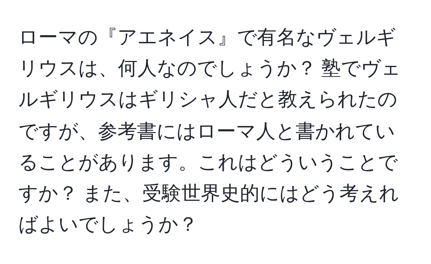 ローマの『アエネイス』で有名なヴェルギリウスは、何人なのでしょうか？ 塾でヴェルギリウスはギリシャ人だと教えられたのですが、参考書にはローマ人と書かれていることがあります。これはどういうことですか？ また、受験世界史的にはどう考えればよいでしょうか？