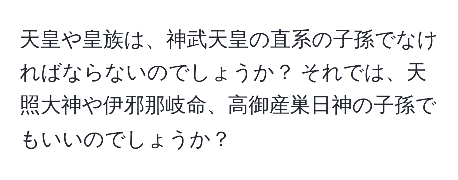 天皇や皇族は、神武天皇の直系の子孫でなければならないのでしょうか？ それでは、天照大神や伊邪那岐命、高御産巣日神の子孫でもいいのでしょうか？