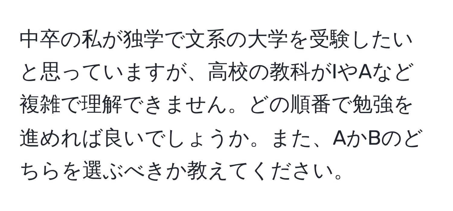 中卒の私が独学で文系の大学を受験したいと思っていますが、高校の教科がIやAなど複雑で理解できません。どの順番で勉強を進めれば良いでしょうか。また、AかBのどちらを選ぶべきか教えてください。