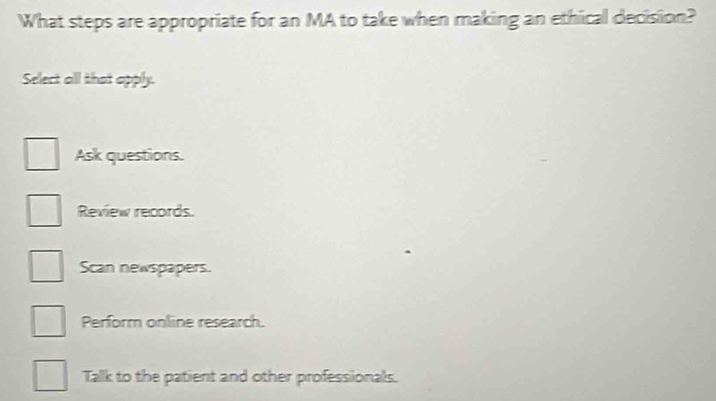 What steps are appropriate for an MA to take when making an ethical decision?
Select all that apply.
Ask questions.
Review records.
Scan newspapers.
Perform online research.
Tallk to the patient and other professionals.