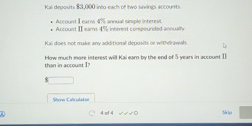 Kai deposits $3,000 into each of two savings accounts. 
Account I earns 4% annual simple interest. 
Account I earns 4% interest compounded annually. 
Kai does not make any additional deposits or withdrawals. 
How much more interest will Kai earn by the end of 5 years in account [ 
than in account I?
$
Show Calculator 
a 4 of 4 Skip