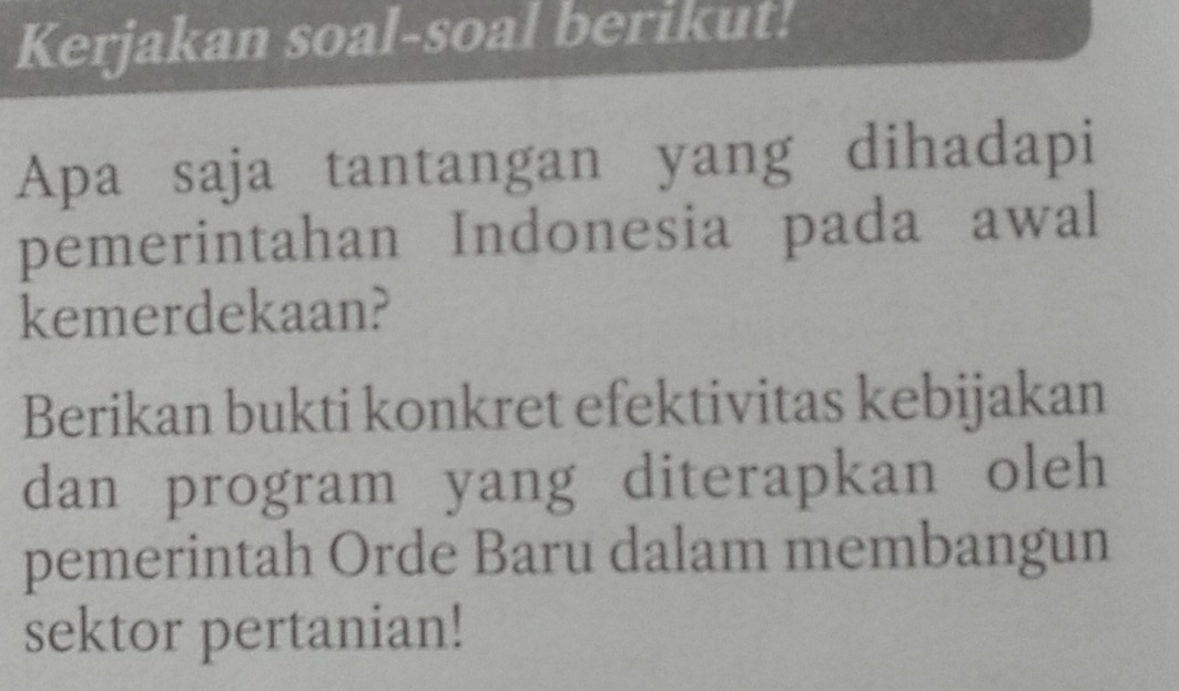 Kerjakan soal-soal berikut! 
Apa saja tantangan yang dihadapi 
pemerintahan Indonesia pada awal 
kemerdekaan? 
Berikan bukti konkret efektivitas kebijakan 
dan program yang diterapkan oleh 
pemerintah Orde Baru dalam membangun 
sektor pertanian!