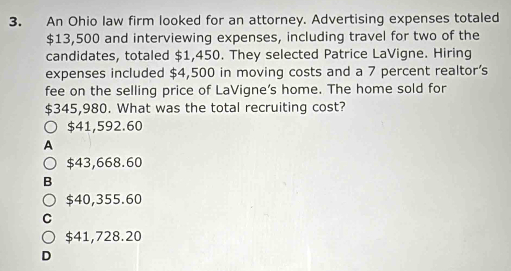 An Ohio law firm looked for an attorney. Advertising expenses totaled
$13,500 and interviewing expenses, including travel for two of the
candidates, totaled $1,450. They selected Patrice LaVigne. Hiring
expenses included $4,500 in moving costs and a 7 percent realtor's
fee on the selling price of LaVigne's home. The home sold for
$345,980. What was the total recruiting cost?
$41,592.60
A
$43,668.60
B
$40,355.60
C
$41,728.20
D