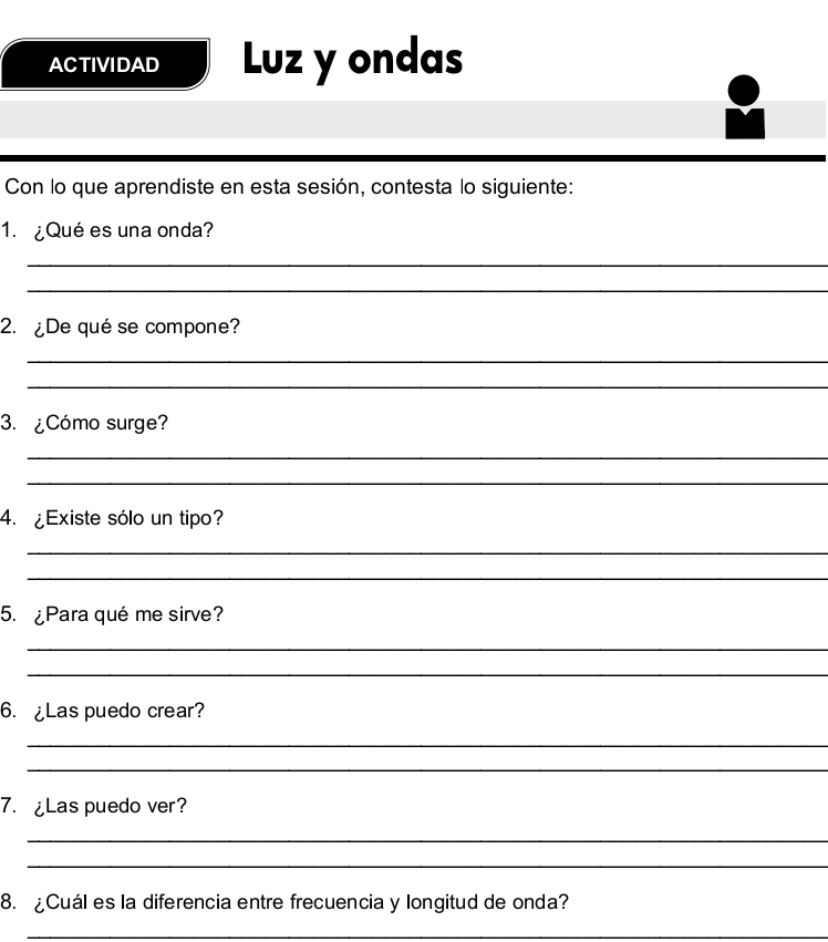 ACTIVIDAD Luz y ondas 
Con lo que aprendiste en esta sesión, contesta lo siguiente: 
1. ¿Qué es una onda? 
_ 
_ 
2. ¿De qué se compone? 
_ 
_ 
3. ¿Cómo surge? 
_ 
_ 
4. ¿Existe sólo un tipo? 
_ 
_ 
5. ¿Para qué me sirve? 
_ 
_ 
6. ¿Las puedo crear? 
_ 
_ 
7. ¿Las puedo ver? 
_ 
_ 
8. ¿Cuál es la diferencia entre frecuencia y longitud de onda? 
_