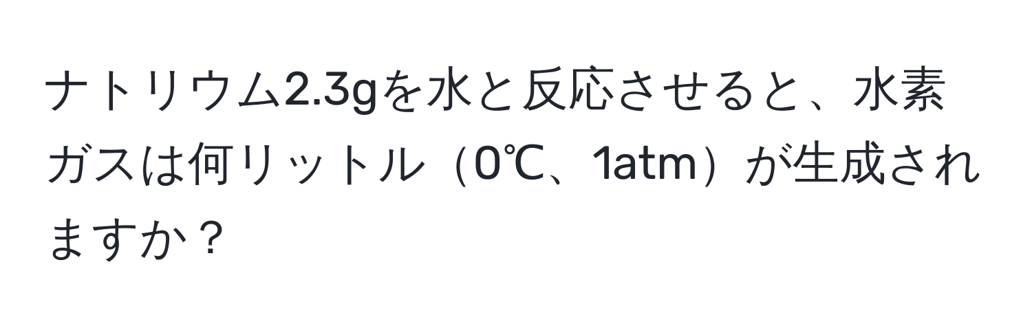 ナトリウム2.3gを水と反応させると、水素ガスは何リットル0℃、1atmが生成されますか？