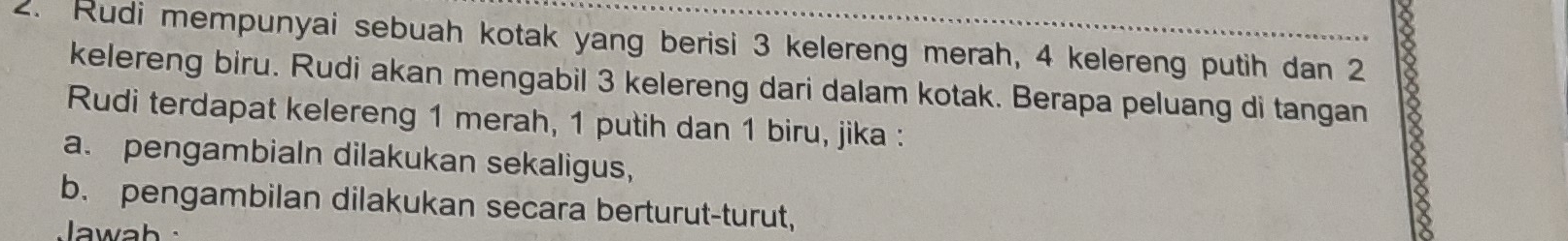 Rudi mempunyai sebuah kotak yang berisi 3 kelereng merah, 4 kelereng putih dan 2
kelereng biru. Rudi akan mengabil 3 kelereng dari dalam kotak. Berapa peluang di tangan 
Rudi terdapat kelereng 1 merah, 1 putih dan 1 biru, jika : 
a. pengambialn dilakukan sekaligus, 
b. pengambilan dilakukan secara berturut-turut, 
Jawab