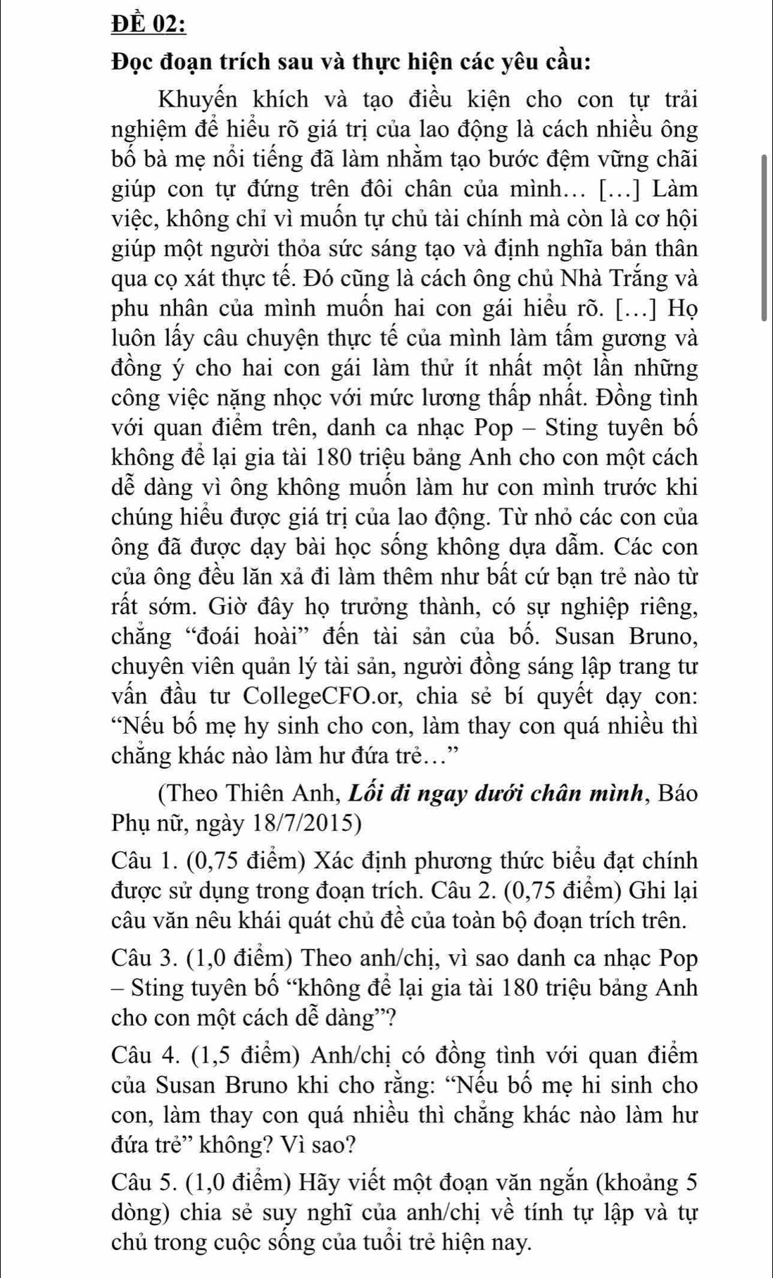 ĐÈ 02:
Đọc đoạn trích sau và thực hiện các yêu cầu:
Khuyến khích và tạo điều kiện cho con tự trải
nghiệm để hiểu rõ giá trị của lao động là cách nhiều ông
bố bà mẹ nổi tiếng đã làm nhằm tạo bước đệm vững chãi
giúp con tự đứng trên đôi chân của mình.. [...] Làm
việc, không chỉ vì muốn tự chủ tài chính mà còn là cơ hội
giúp một người thỏa sức sáng tạo và định nghĩa bản thân
qua cọ xát thực tế. Đó cũng là cách ông chủ Nhà Trắng và
phu nhân của mình muốn hai con gái hiểu rõ. [.] Họ
luôn lấy câu chuyện thực tế của mình làm tấm gương và
đồng ý cho hai con gái làm thử ít nhất một lần những
công việc nặng nhọc với mức lương thấp nhất. Đồng tình
với quan điểm trên, danh ca nhạc Pop - Sting tuyên bố
không để lại gia tài 180 triệu bảng Anh cho con một cách
dễ dàng vì ông không muốn làm hư con mình trước khi
chúng hiểu được giá trị của lao động. Từ nhỏ các con của
ông đã được dạy bài học sống không dựa dẫm. Các con
của ông đều lăn xả đi làm thêm như bất cứ bạn trẻ nào từ
rất sớm. Giờ đây họ trưởng thành, có sự nghiệp riêng,
chẳng “đoái hoài” đến tài sản của bố. Susan Bruno,
chuyên viên quản lý tài sản, người đồng sáng lập trang tư
vấn đầu tư CollegeCFO.or, chia sẻ bí quyết dạy con:
“Nếu bố mẹ hy sinh cho con, làm thay con quá nhiều thì
chẳng khác nào làm hư đứa trẻ..”
(Theo Thiên Anh, Lối đi ngay dưới chân mình, Báo
Phụ nữ, ngày 18/7/2015)
Câu 1. (0,75 điểm) Xác định phương thức biểu đạt chính
được sử dụng trong đoạn trích. Câu 2. (0,75 điểm) Ghi lại
câu văn nêu khái quát chủ đề của toàn bộ đoạn trích trên.
Câu 3. (1,0 điểm) Theo anh/chị, vì sao danh ca nhạc Pop
- Sting tuyên bố “không để lại gia tài 180 triệu bảng Anh
cho con một cách dễ dàng'?
Câu 4. (1,5 điểm) Anh/chị có đồng tình với quan điểm
của Susan Bruno khi cho rằng: “Nếu bố mẹ hi sinh cho
con, làm thay con quá nhiều thì chẵng khác nào làm hư
đứa trẻ” không? Vì sao?
Câu 5. (1,0 điểm) Hãy viết một đoạn văn ngắn (khoảng 5
dòng) chia sẻ suy nghĩ của anh/chị về tính tự lập và tự
chủ trong cuộc sống của tuổi trẻ hiện nay.