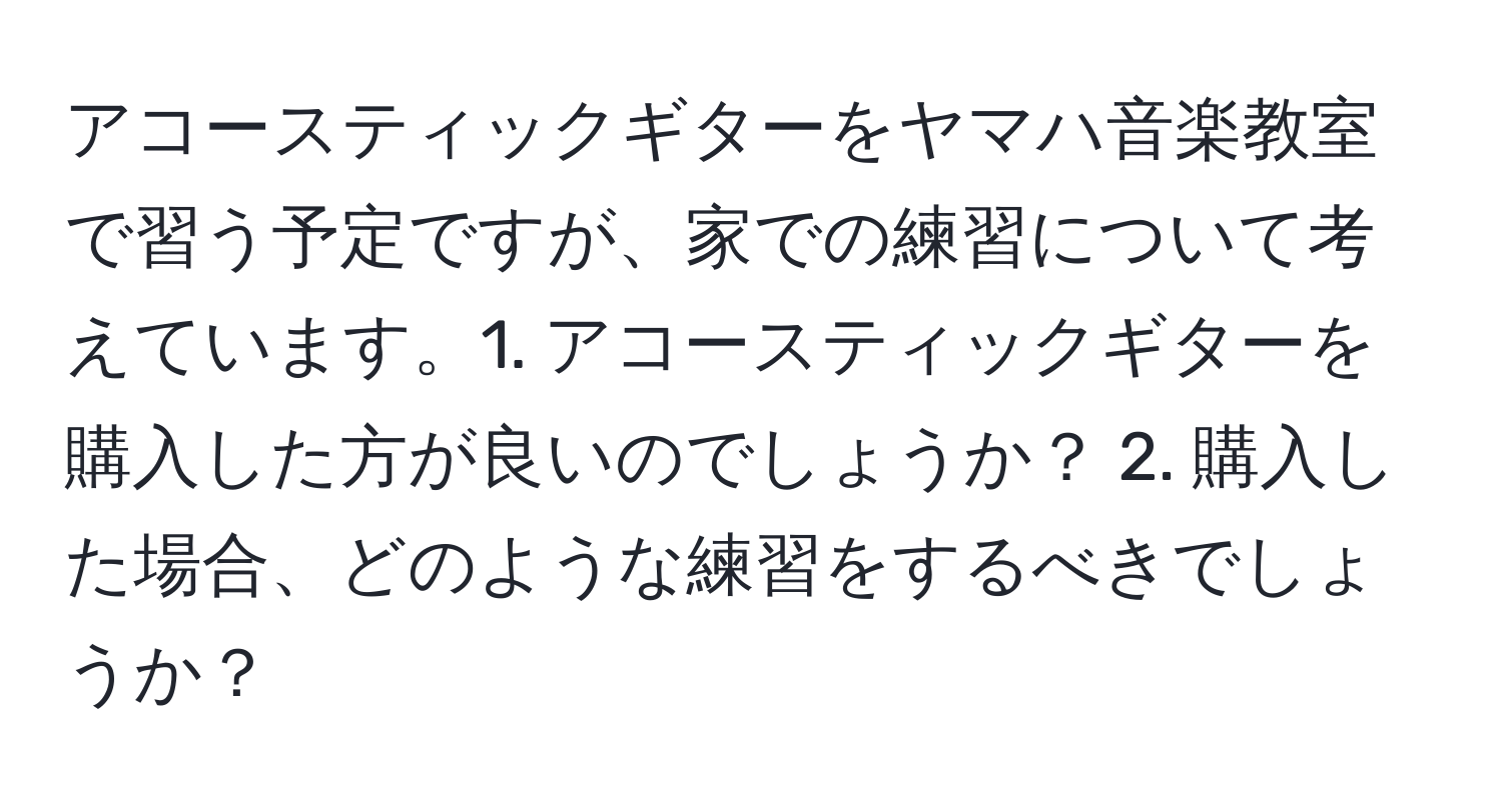 アコースティックギターをヤマハ音楽教室で習う予定ですが、家での練習について考えています。1. アコースティックギターを購入した方が良いのでしょうか？ 2. 購入した場合、どのような練習をするべきでしょうか？