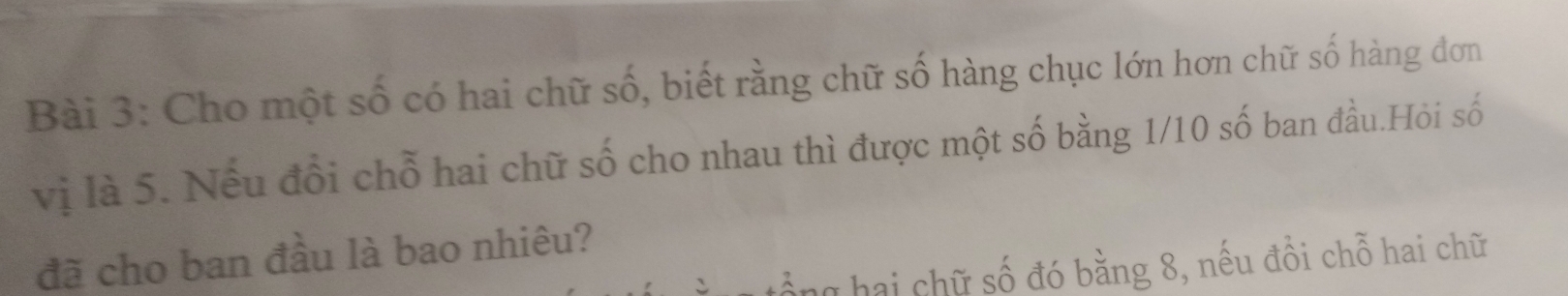 Cho một số có hai chữ số, biết rằng chữ số hàng chục lớn hơn chữ số hàng đơn 
vị là 5. Nếu đổi chỗ hai chữ số cho nhau thì được một số bằng 1/10 số ban đầu.Hỏi số 
đã cho ban đầu là bao nhiêu? 
g hai chữ số đó bằng 8, nếu đồi chỗ hai chữ