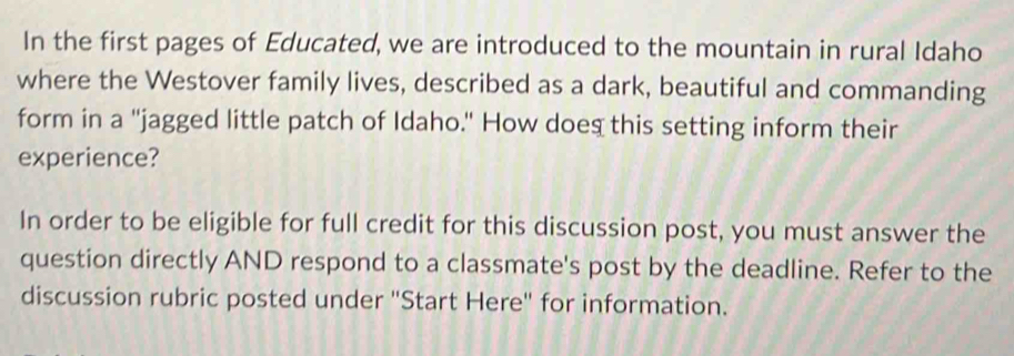 In the first pages of Educated, we are introduced to the mountain in rural Idaho 
where the Westover family lives, described as a dark, beautiful and commanding 
form in a "jagged little patch of Idaho." How doeg this setting inform their 
experience? 
In order to be eligible for full credit for this discussion post, you must answer the 
question directly AND respond to a classmate's post by the deadline. Refer to the 
discussion rubric posted under "Start Here" for information.