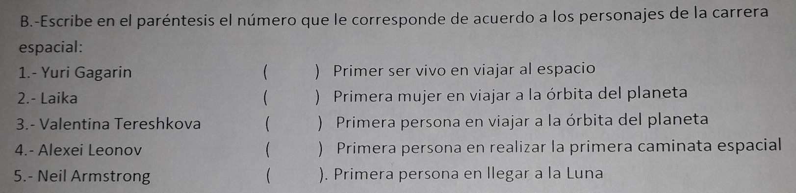 Escribe en el paréntesis el número que le corresponde de acuerdo a los personajes de la carrera 
espacial: 
1.- Yuri Gagarin  ) Primer ser vivo en viajar al espacio 
2.- Laika  ) Primera mujer en viajar a la órbita del planeta 
3.- Valentina Tereshkova ( ) Primera persona en viajar a la órbita del planeta 
4.- Alexei Leonov  ) Primera persona en realizar la primera caminata espacial 
5.- Neil Armstrong  ). Primera persona en llegar a la Luna