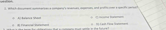 uestion.
1. Which document summarizes a company's revenues, expenses, and profits over a specific period?
A) Balance Sheet C) Income Statement
B) Financial Statement D) Cash Flow Statement
rm for obligations that a company must settle in the future?