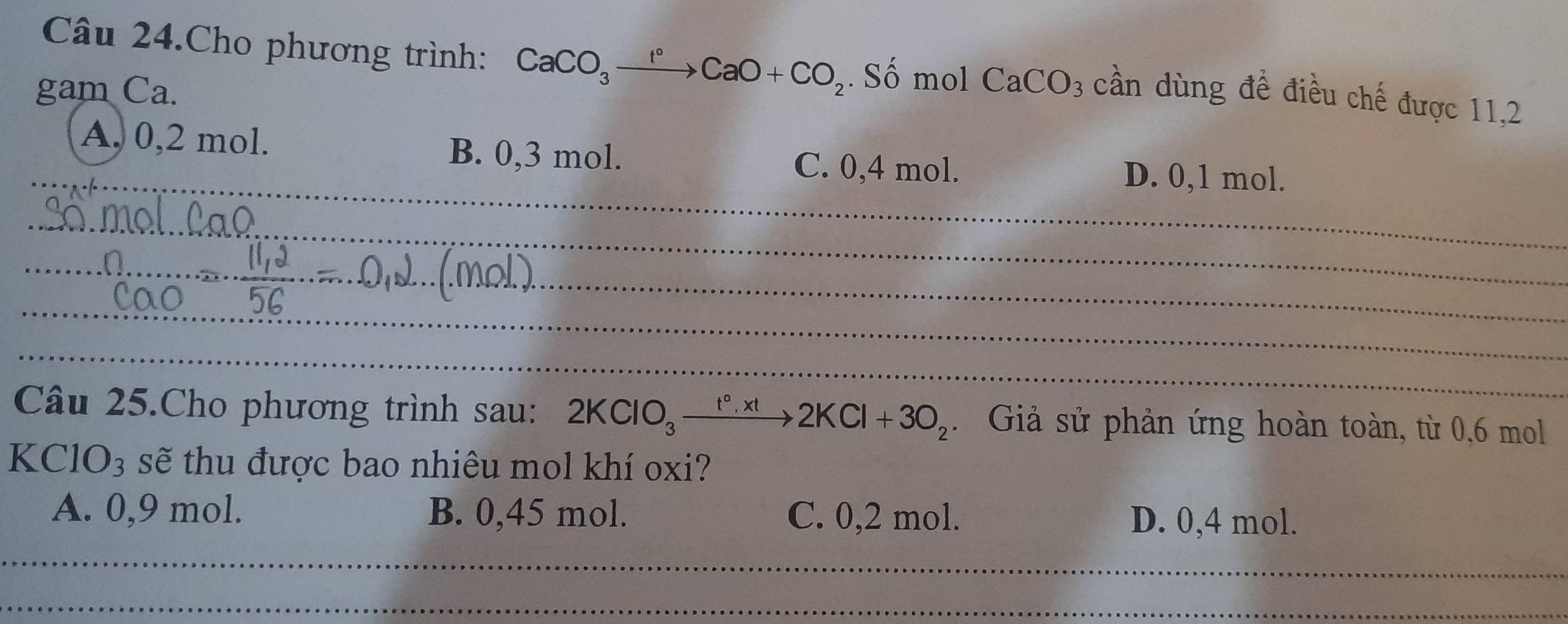 Câu 24.Cho phương trình: CaCO_3xrightarrow f°CaO+CO_2. Số mol CaCO_3 cần dùng đề điều chế được 11,2
gam Ca.
_
_A. 0,2 mol. B. 0,3 mol. D. 0,1 mol.
C. 0,4 mol.
_
_
_
_
_
_
_
Câu 25.Cho phương trình sau: 2KClO_3xrightarrow t°,xt2KCl+3O_2. Giả sử phản ứng hoàn toàn, từ 0, 6 mol
K ClO_3 sẽ thu được bao nhiêu mol khí oxi?
A. 0,9 mol. B. 0,45 mol. C. 0,2 mol. D. 0,4 mol.
_
_