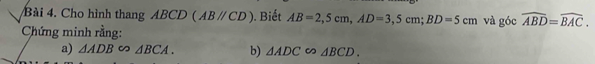 Cho hình thang ABCD (ABparallel CD). Biết AB=2,5cm, AD=3,5cm; BD=5cm và góc widehat ABD=widehat BAC. 
Chứng minh rằng: 
a) △ ADB∽ △ BCA. b) △ ADC∽ △ BCD.