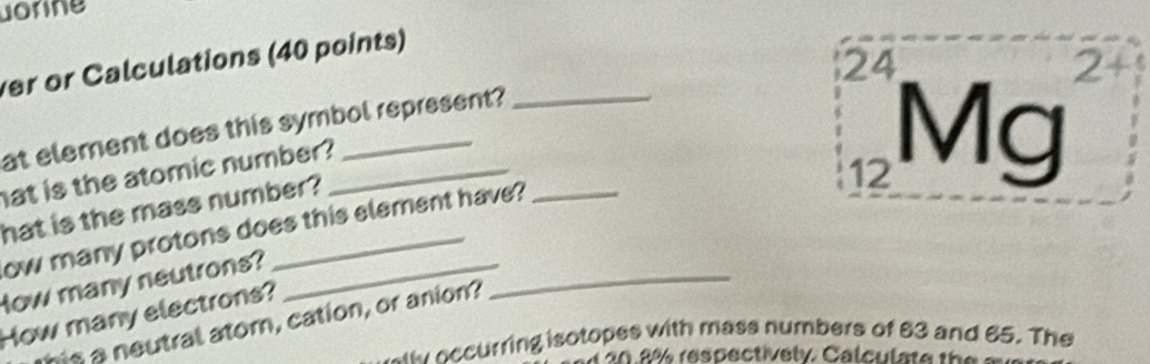uorne 
ver or Calculations (40 points) 
24 
at element does this symbol represent? 
hat is the atomic number?_
12 Mg
hat is the mass number? 
ow many protons does this element have? 
How many neutrons?_ 
How many electrons? 
his a neutral ator, cation, or anion? 
_ 
e accurring isotopes with mass numbers of 63 and 65. The