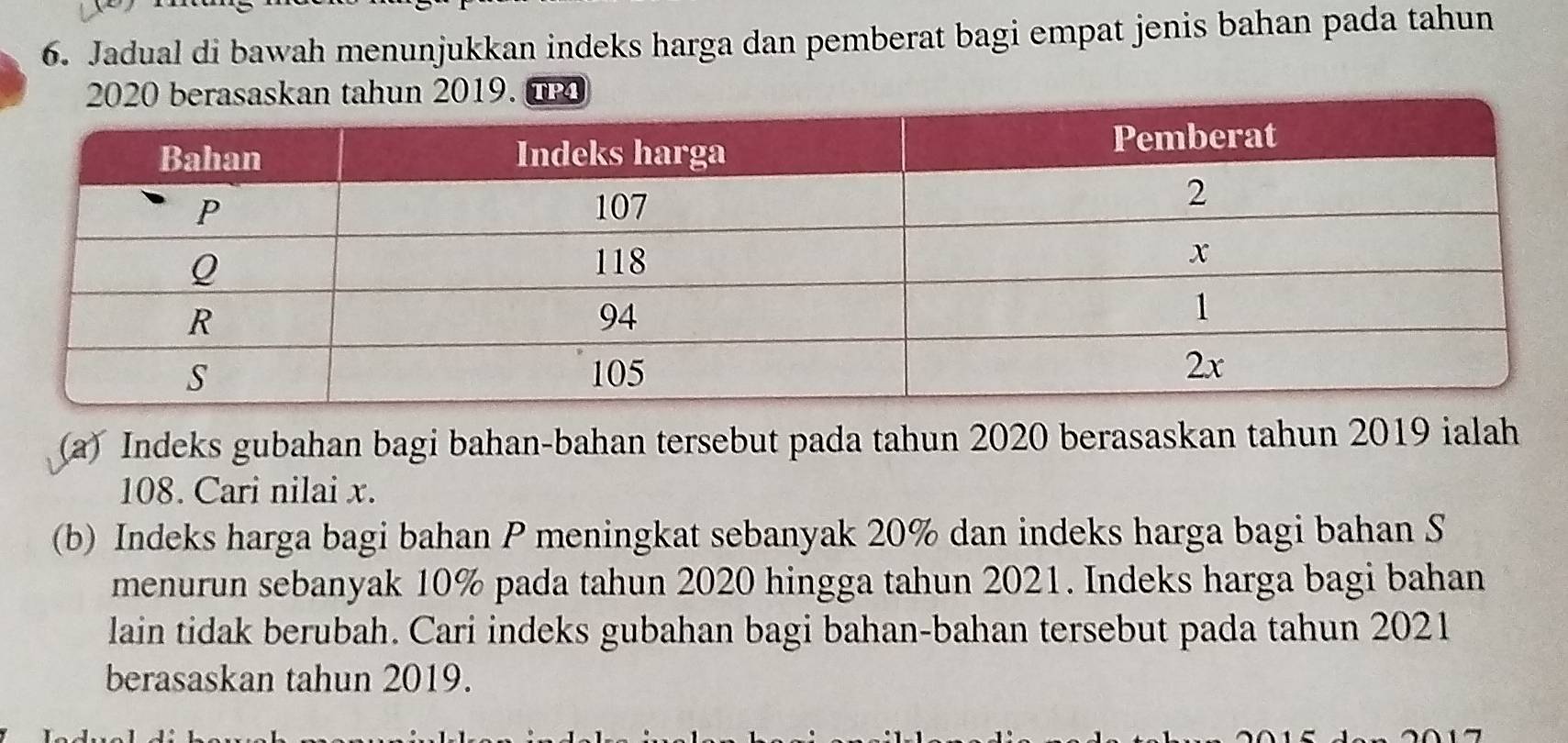 Jadual di bawah menunjukkan indeks harga dan pemberat bagi empat jenis bahan pada tahun 
(a) Indeks gubahan bagi bahan-bahan tersebut pada tahun 2020 berasaskan tahun 2019 ialah
108. Cari nilai x. 
(b) Indeks harga bagi bahan P meningkat sebanyak 20% dan indeks harga bagi bahan S 
menurun sebanyak 10% pada tahun 2020 hingga tahun 2021. Indeks harga bagi bahan 
lain tidak berubah. Cari indeks gubahan bagi bahan-bahan tersebut pada tahun 2021 
berasaskan tahun 2019.