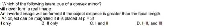 Which of the following is/are true of a convex mirror?
will never form a real image
An inverted image will be formed if the object distance is greater than the focal length
An object can be magnified if it is placed at p=3f
I only B. Il only C. I and II D. I, II, and III