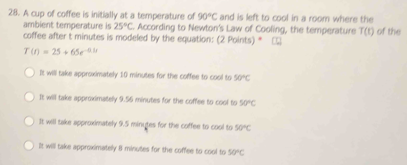 A cup of coffee is initially at a temperature of 90°C and is left to cool in a room where the
ambient temperature is 25°C. According to Newton's Law of Cooling, the temperature T(t) of the
coffee after t minutes is modeled by the equation: (2 Points) *
T(t)=25+65e^(-0.1t)
It will take approximately 10 minutes for the coffes to cool to 50°C
It will take approximately 9.56 minutes for the coffee to cool to 50°C
It will take approximately 9.5 minutes for the coffee to cool to 50°C
It will take approximately 8 minutes for the coffee to cool to 50°C