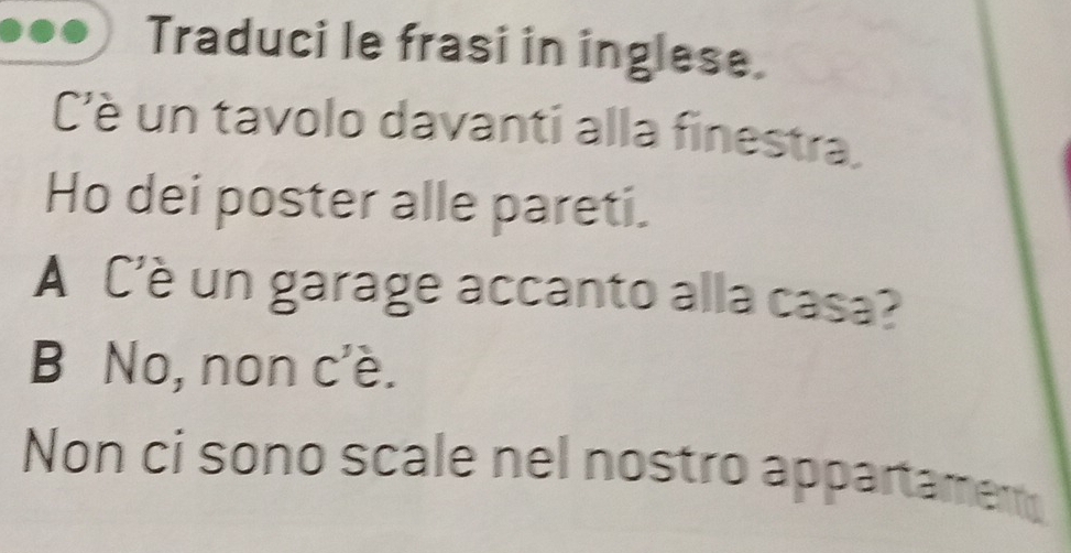 Traduci le frasi in inglese.
C'è un tavolo davanti alla finestra.
Ho dei poster alle pareti.
A C'è un garage accanto alla casa?
B No, non c'è.
Non ci sono scale nel nostro appartament