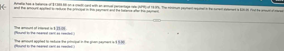 Amelia has a balance of $1389.88 on a credit card with an annual percentage rate (APR) of 19.9%. The minimum payment required in the current statement is $28.05. Find the amount of interest 
and the amount applied to reduce the principal in this payment and the balance after this payment. 
The amount of interest is $ 23.05
(Round to the nearest cent as needed.) 
The amount applied to reduce the principal in the given payment is $ 5.00. 
(Round to the nearest cent as needed.)