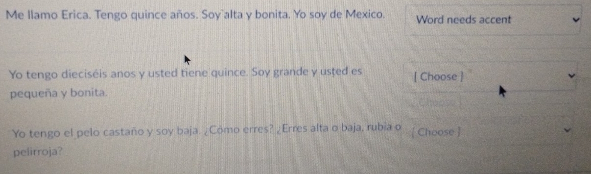 Me llamo Erica. Tengo quince años. Soy`alta y bonita. Yo soy de Mexico. Word needs accent 
Yo tengo dieciséis anos y usted tiene quince. Soy grande y usted es [ Choose ] 
pequeña y bonita. 
Choose 
Yo tengo el pelo castaño y soy baja. ¿Cómo erres? ¿Erres alta o baja, rubia o [ Choose ] 
pelirroja?